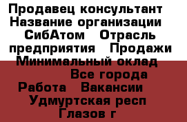 Продавец-консультант › Название организации ­ СибАтом › Отрасль предприятия ­ Продажи › Минимальный оклад ­ 14 000 - Все города Работа » Вакансии   . Удмуртская респ.,Глазов г.